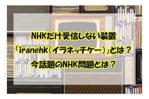 NHKだけ受信しない装置 「iranehk（イラネッチケー）」とは？ 今話題のNHK問題とは？